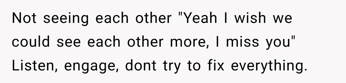 Not seeing each other "Yeah I wish we could see each other more, I miss you" Listen, engage, dont try to fix everything.