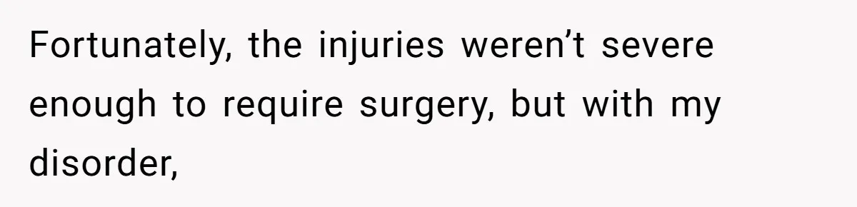Fortunately, the injuries weren’t severe enough to require surgery, but with my disorder,