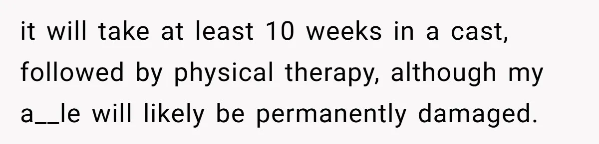 it will take at least 10 weeks in a cast, followed by physical therapy, although my a__le will likely be permanently damaged.