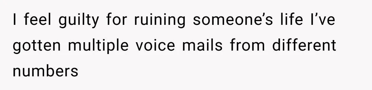 I feel guilty for ruining someone’s life I’ve gotten multiple voice mails from different numbers