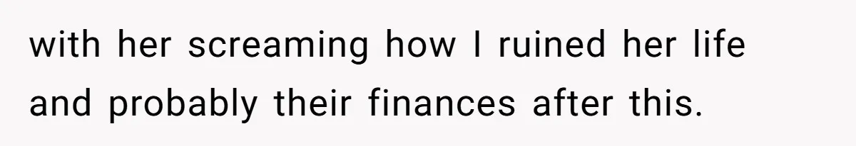 with her screaming how I ruined her life and probably their finances after this.