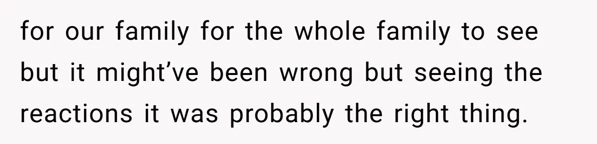 for our family for the whole family to see but it might’ve been wrong but seeing the reactions it was probably the right thing.