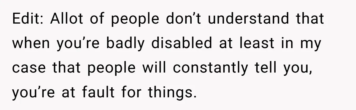 Edit: Allot of people don’t understand that when you’re badly disabled at least in my case that people will constantly tell you, you’re at fault for things.