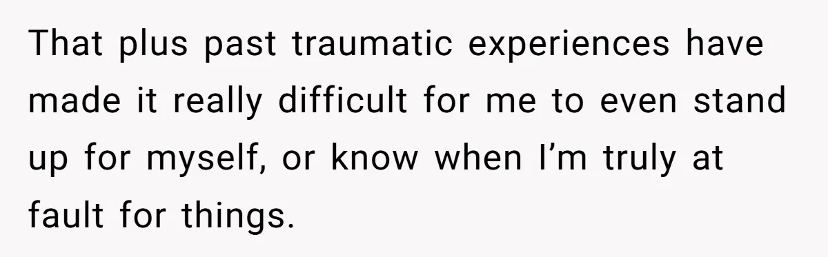 That plus past traumatic experiences have made it really difficult for me to even stand up for myself, or know when I’m truly at fault for things.