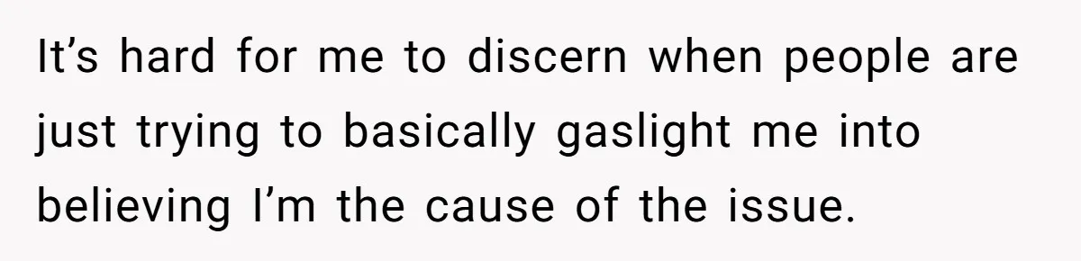 It’s hard for me to discern when people are just trying to basically gaslight me into believing I’m the cause of the issue.