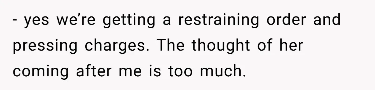 - yes we’re getting a restraining order and pressing charges. The thought of her coming after me is too much.