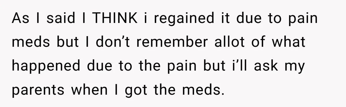 As I said I THINK i regained it due to pain meds but I don’t remember allot of what happened due to the pain but i’ll ask my parents when...