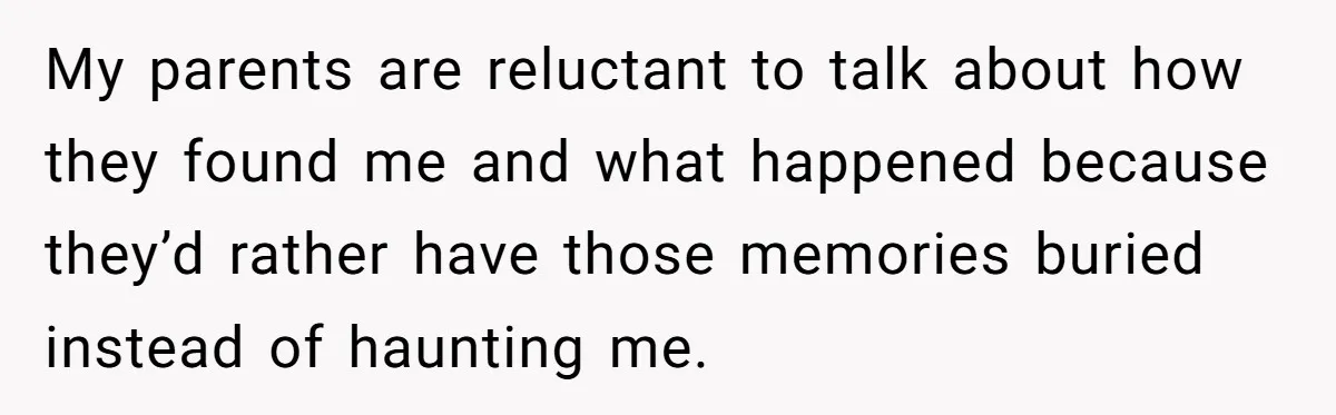 My parents are reluctant to talk about how they found me and what happened because they’d rather have those memories buried instead of haunting me.