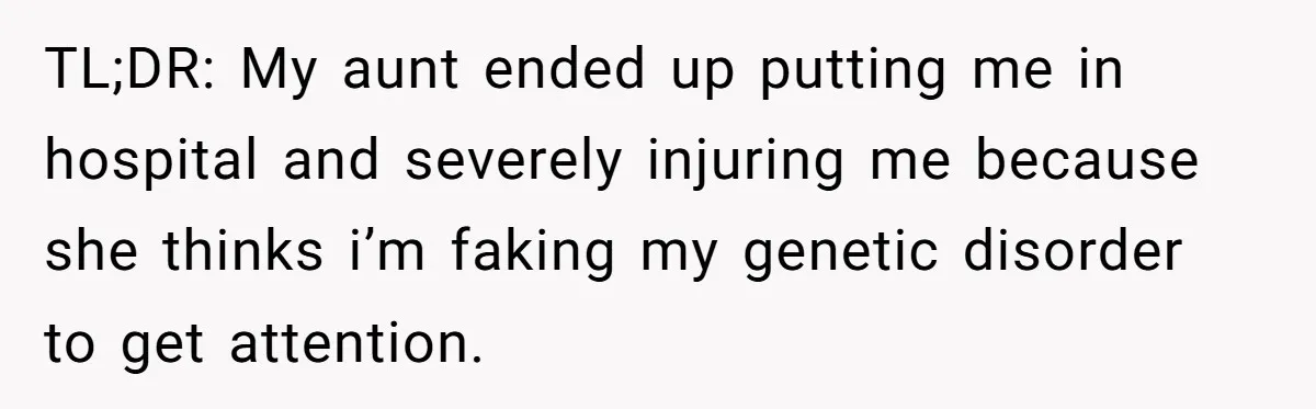 TL;DR: My aunt ended up putting me in hospital and severely injuring me because she thinks i’m faking my genetic disorder to get attention.