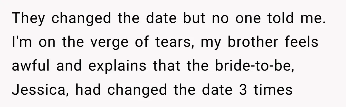 They changed the date but no one told me. I'm on the verge of tears, my brother feels awful and explains that the bride-to-be, Jessica, had changed the date 3...