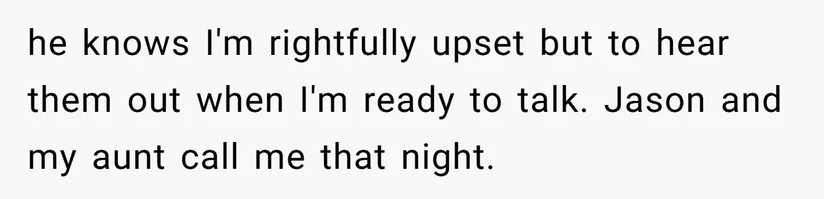 he knows I'm rightfully upset but to hear them out when I'm ready to talk. Jason and my aunt call me that night.