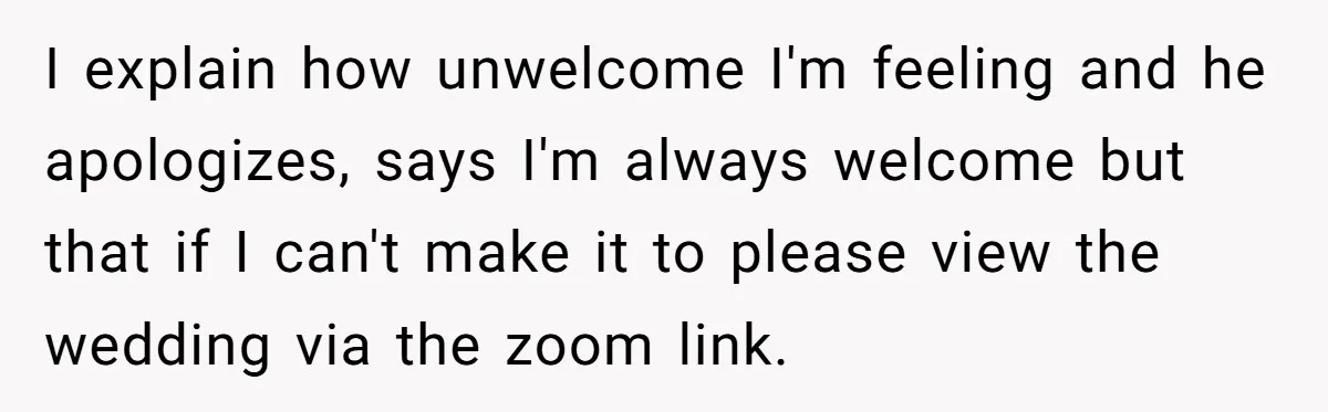 I explain how unwelcome I'm feeling and he apologizes, says I'm always welcome but that if I can't make it to please view the wedding via the zoom link.