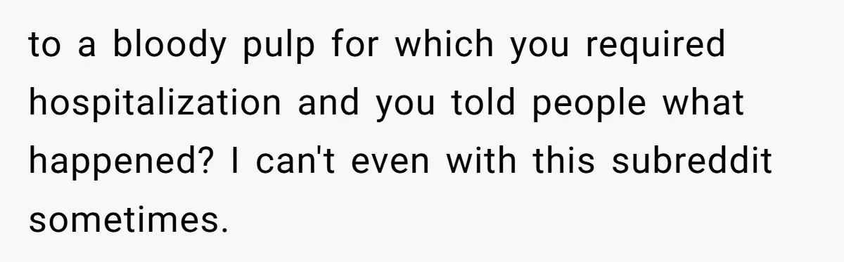 to a bloody pulp for which you required hospitalization and you told people what happened? I can't even with this subreddit sometimes.