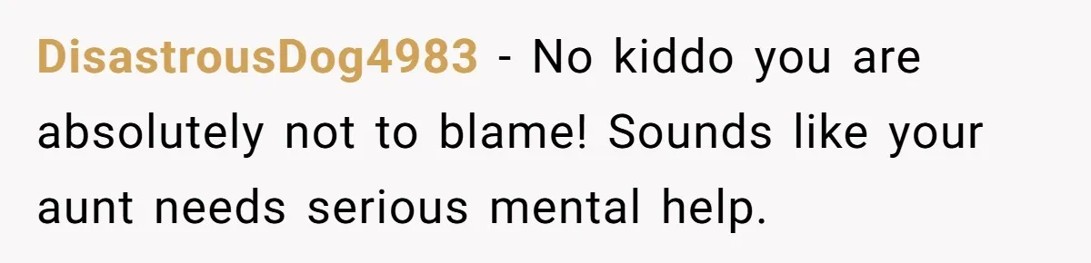 DisastrousDog4983 − No kiddo you are absolutely not to blame! Sounds like your aunt needs serious mental help.