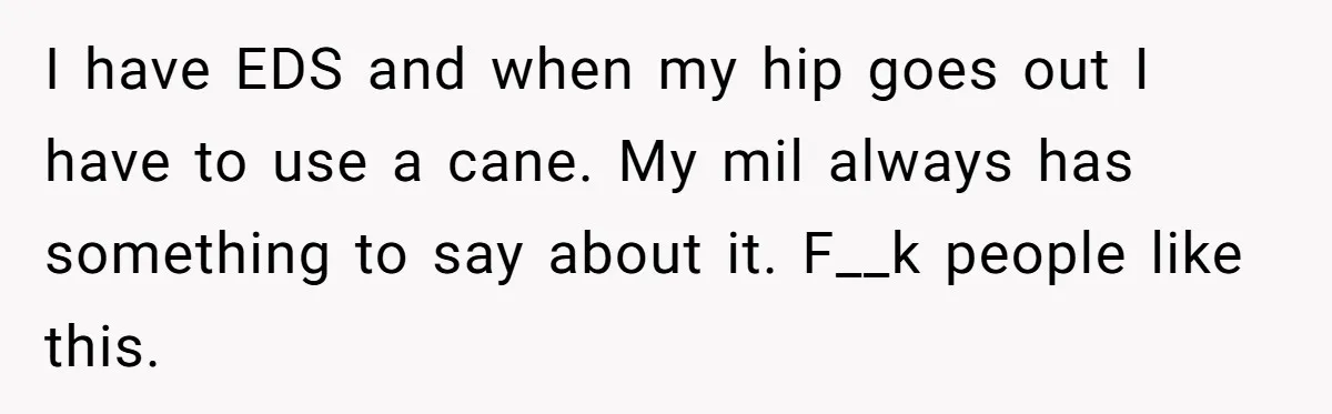 I have EDS and when my hip goes out I have to use a cane. My mil always has something to say about it. F__k people like this.