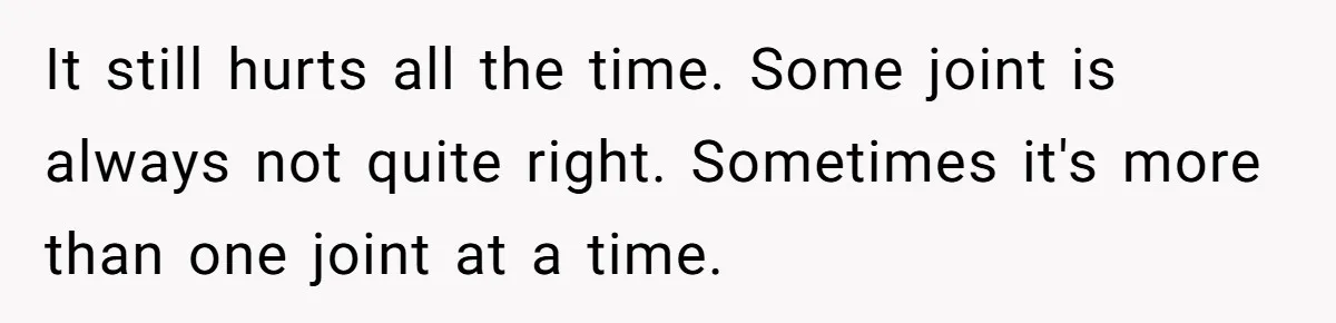 It still hurts all the time. Some joint is always not quite right. Sometimes it's more than one joint at a time.