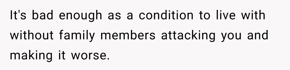 It's bad enough as a condition to live with without family members attacking you and making it worse.