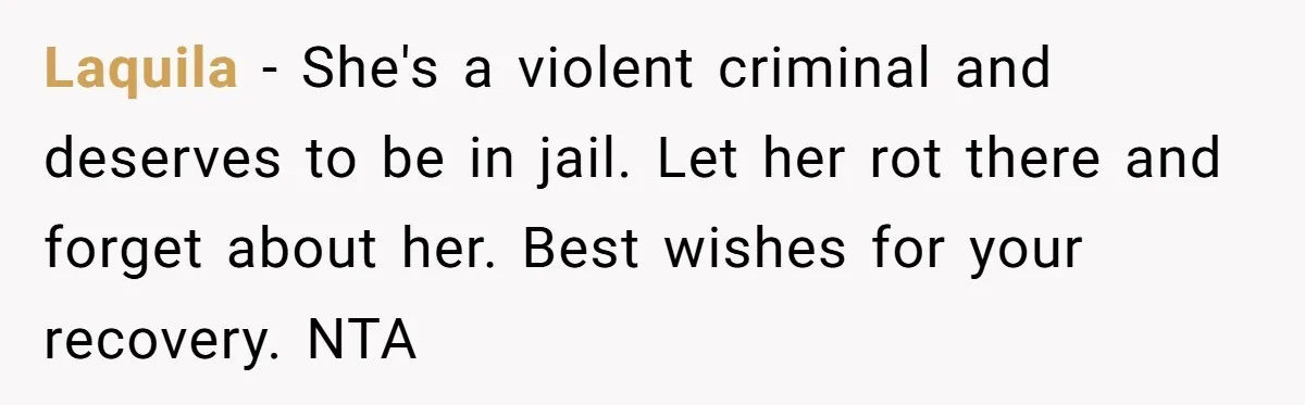 Laquila − She's a violent criminal and deserves to be in jail. Let her rot there and forget about her. Best wishes for your recovery. NTA