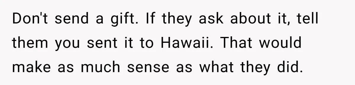 Don't send a gift. If they ask about it, tell them you sent it to Hawaii. That would make as much sense as what they did.