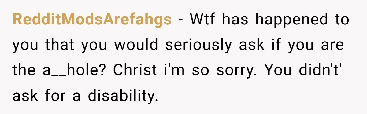 RedditModsArefahgs − Wtf has happened to you that you would seriously ask if you are the a__hole? Christ i'm so sorry. You didn't' ask for a disability.