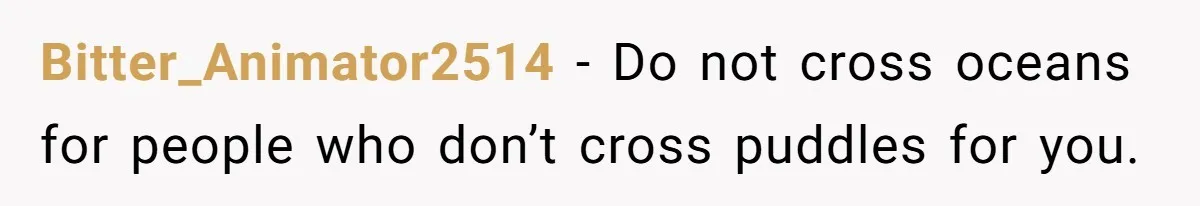 Bitter_Animator2514 − Do not cross oceans for people who don’t cross puddles for you.