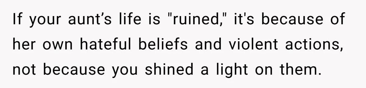 If your aunt’s life is "ruined," it's because of her own hateful beliefs and violent actions, not because you shined a light on them.