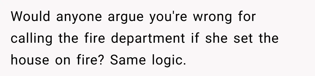 Would anyone argue you're wrong for calling the fire department if she set the house on fire? Same logic.