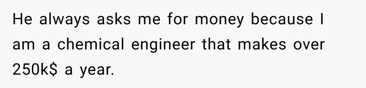 He always asks me for money because I am a chemical engineer that makes over 250k$ a year.