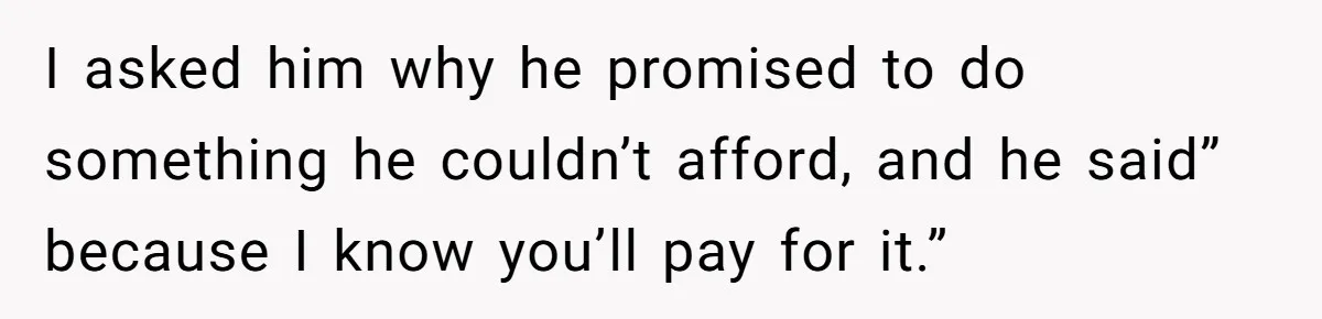 I asked him why he promised to do something he couldn’t afford, and he said” because I know you’ll pay for it.”