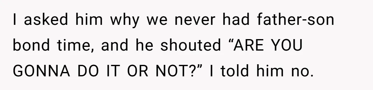 I asked him why we never had father-son bond time, and he shouted “ARE YOU GONNA DO IT OR NOT?” I told him no.