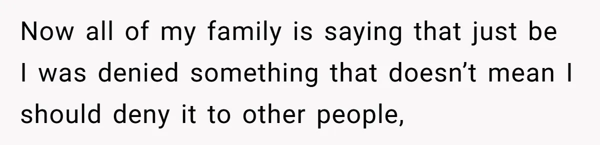 Now all of my family is saying that just be I was denied something that doesn’t mean I should deny it to other people,