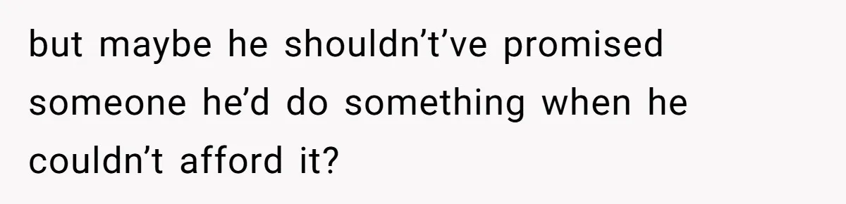 but maybe he shouldn’t’ve promised someone he’d do something when he couldn’t afford it?