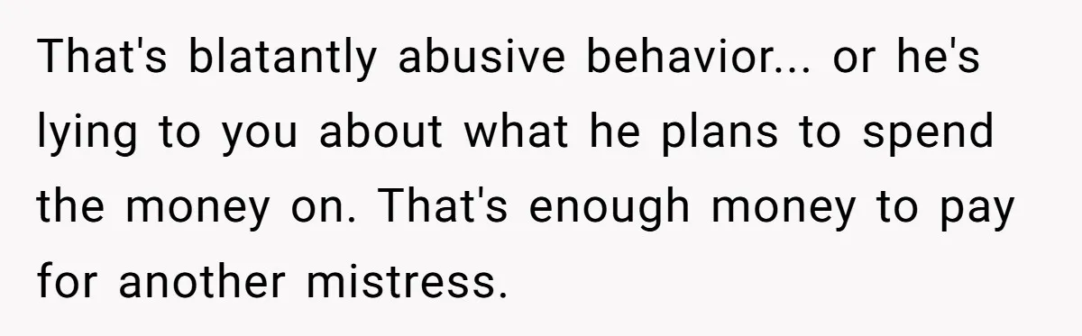 That's blatantly abusive behavior... or he's lying to you about what he plans to spend the money on. That's enough money to pay for another mistress.