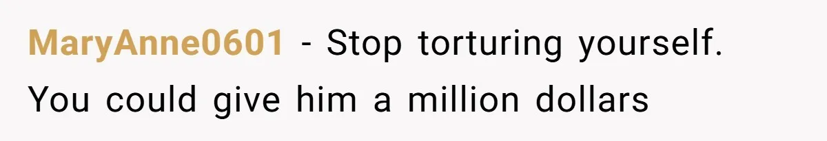 MaryAnne0601 − Stop torturing yourself. You could give him a million dollars