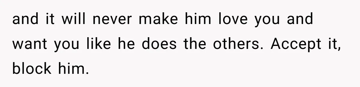 and it will never make him love you and want you like he does the others. Accept it, block him.