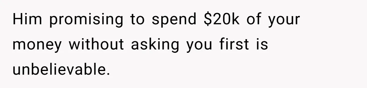 Him promising to spend $20k of your money without asking you first is unbelievable.