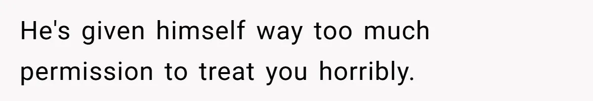 He's given himself way too much permission to treat you horribly.