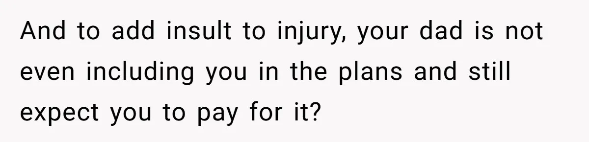 And to add insult to injury, your dad is not even including you in the plans and still expect you to pay for it?