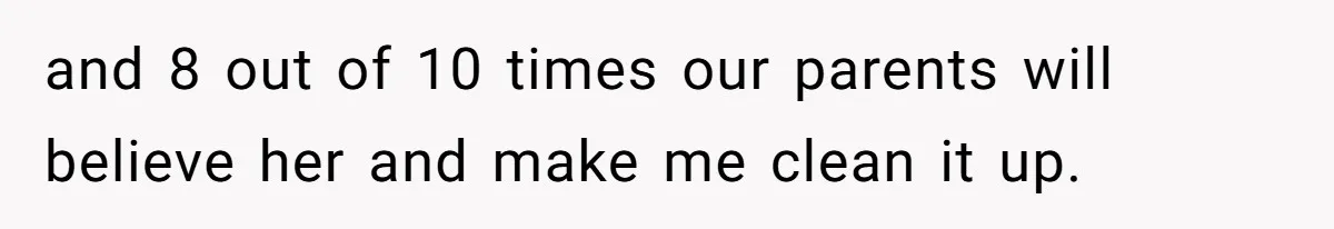 and 8 out of 10 times our parents will believe her and make me clean it up.