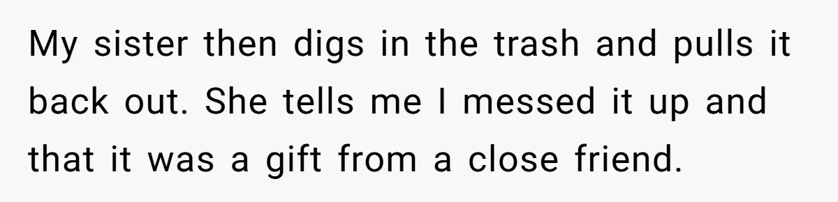 My sister then digs in the trash and pulls it back out. She tells me I messed it up and that it was a gift from a close friend.