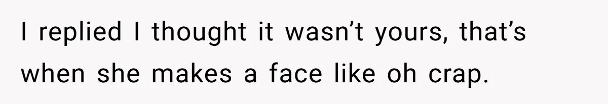 I replied I thought it wasn’t yours, that’s when she makes a face like oh crap.