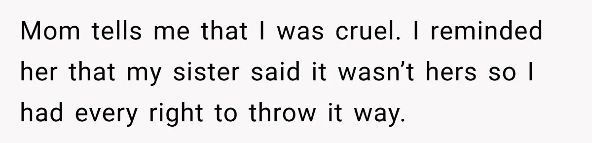 Mom tells me that I was cruel. I reminded her that my sister said it wasn’t hers so I had every right to throw it way.