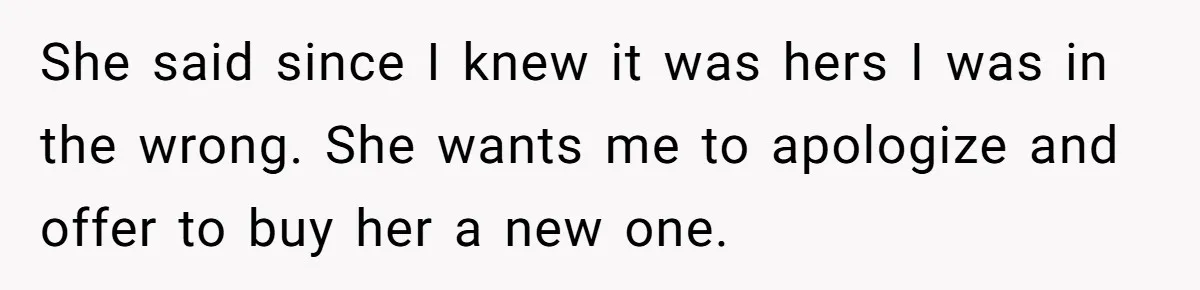 She said since I knew it was hers I was in the wrong. She wants me to apologize and offer to buy her a new one.