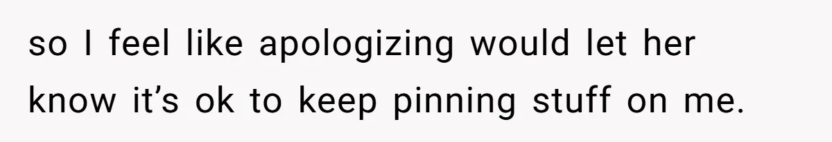 so I feel like apologizing would let her know it’s ok to keep pinning stuff on me.