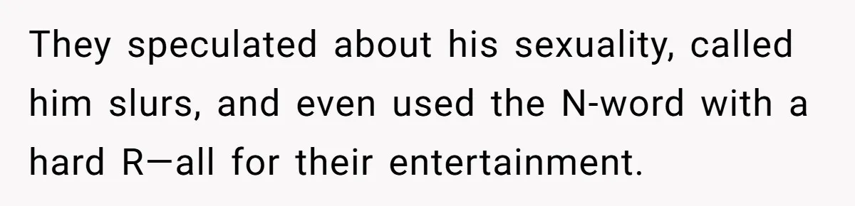 They speculated about his sexuality, called him slurs, and even used the N-word with a hard R—all for their entertainment.