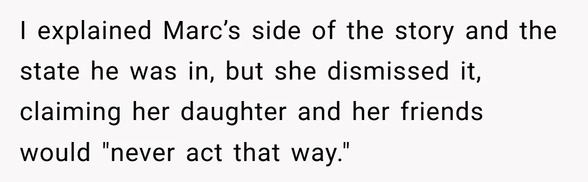 I explained Marc’s side of the story and the state he was in, but she dismissed it, claiming her daughter and her friends would "never act that way."