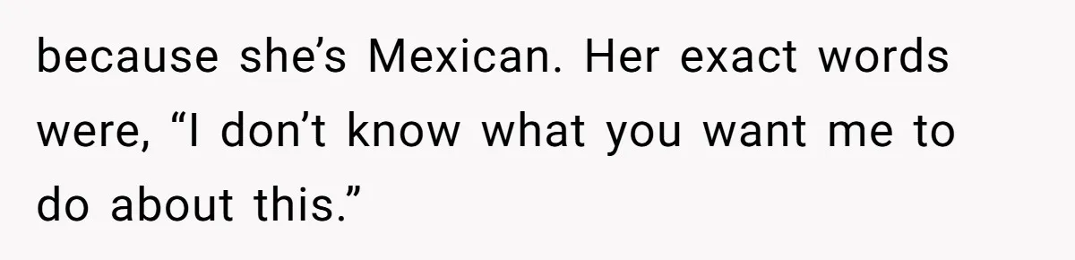 because she’s Mexican. Her exact words were, “I don’t know what you want me to do about this.”