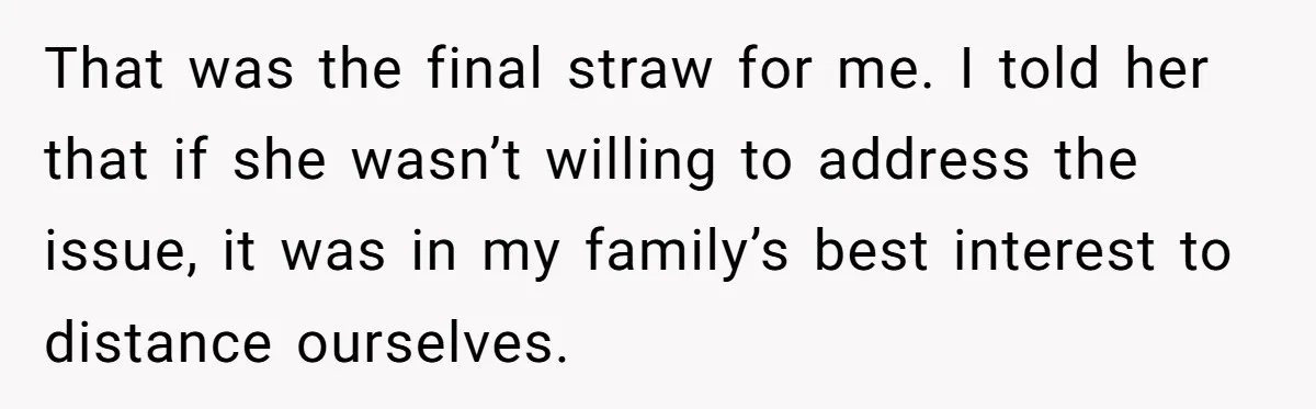That was the final straw for me. I told her that if she wasn’t willing to address the issue, it was in my family’s best interest to distance ourselves.