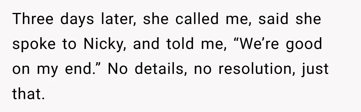 Three days later, she called me, said she spoke to Nicky, and told me, “We’re good on my end.” No details, no resolution, just that.