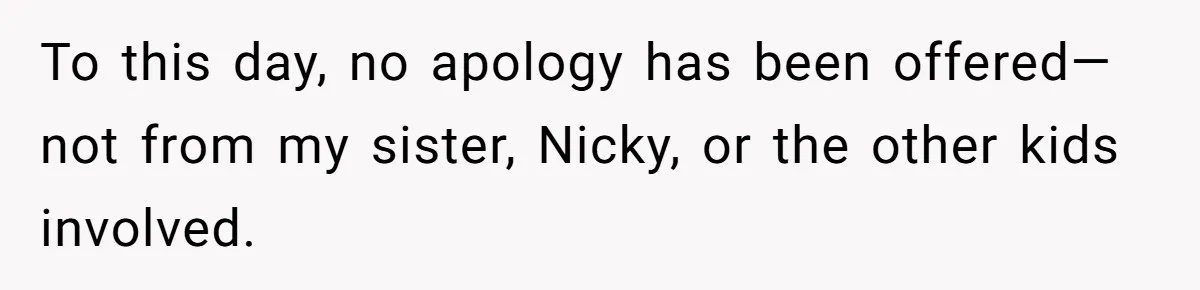 To this day, no apology has been offered—not from my sister, Nicky, or the other kids involved.